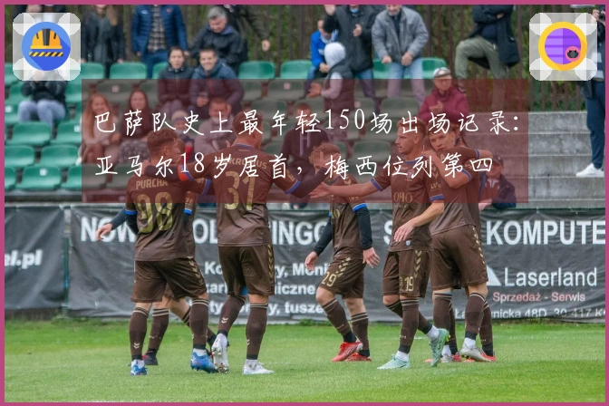 巴萨队史上最年轻150场出场记录：亚马尔18岁居首，梅西位列第四