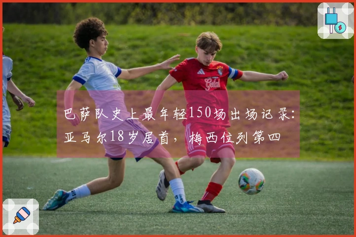 巴萨队史上最年轻150场出场记录：亚马尔18岁居首，梅西位列第四