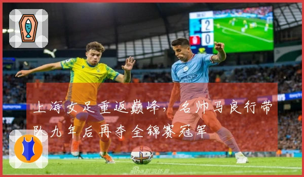 上海女足重返巅峰，名帅马良行带队九年后再夺全锦赛冠军