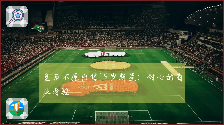 皇马不愿出售19岁新星：耐心的商业考验