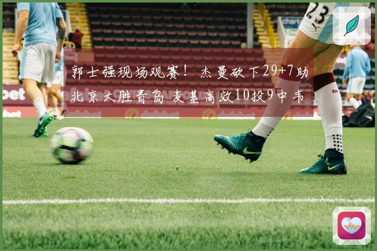 郭士强现场观赛！杰曼砍下29+7助北京大胜青岛 麦基高效10投9中韦瑟斯庞伤退