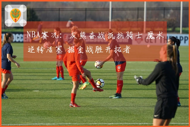 NBA赛况：灰熊奋战抵抗骑士 魔术逆转活塞 掘金战胜开拓者