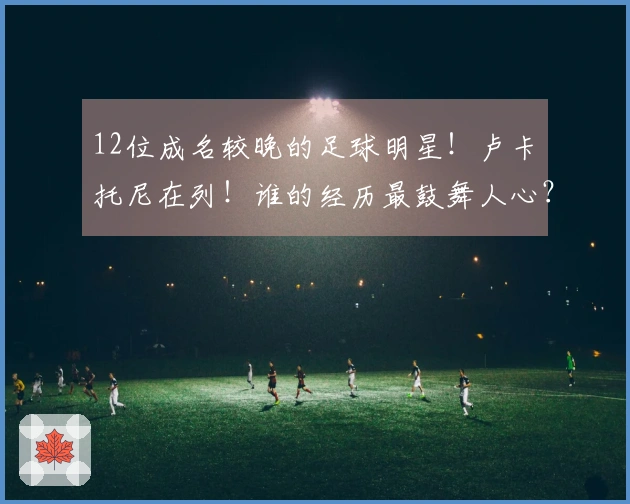 12位成名较晚的足球明星！卢卡•托尼在列！谁的经历最鼓舞人心？