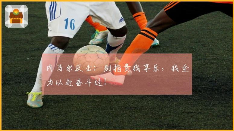 内马尔反击：别指责我享乐，我全力以赴奋斗过！