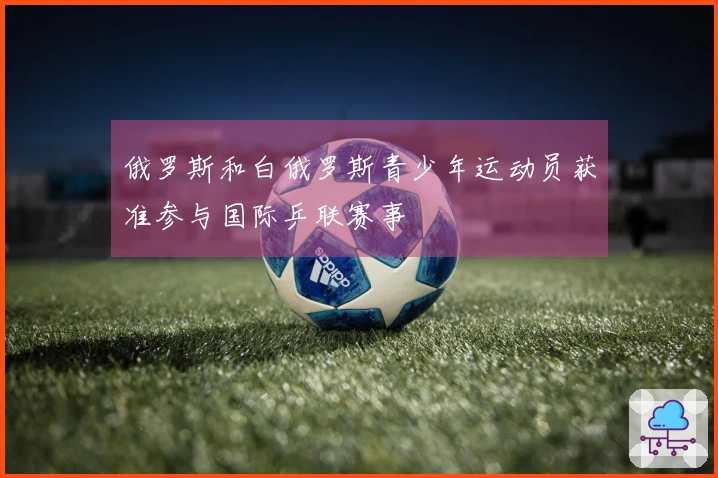 俄罗斯和白俄罗斯青少年运动员获准参与国际乒联赛事