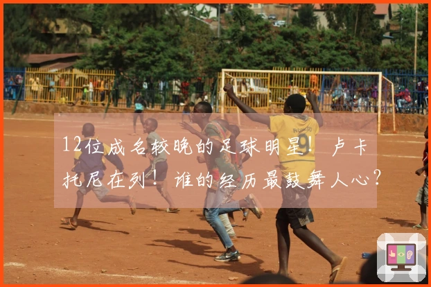 12位成名较晚的足球明星！卢卡•托尼在列！谁的经历最鼓舞人心？