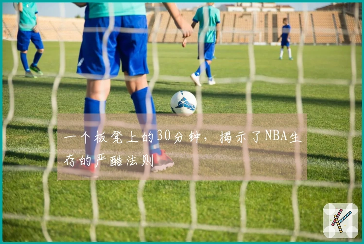 一个板凳上的30分钟，揭示了NBA生存的严酷法则