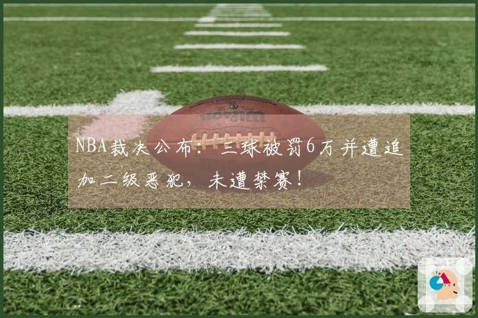 NBA裁决公布：三球被罚6万并遭追加二级恶犯，未遭禁赛！