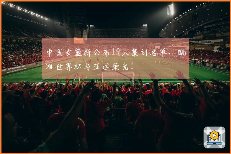 中国女篮新公布19人集训名单，瞄准世界杯与亚运荣光！